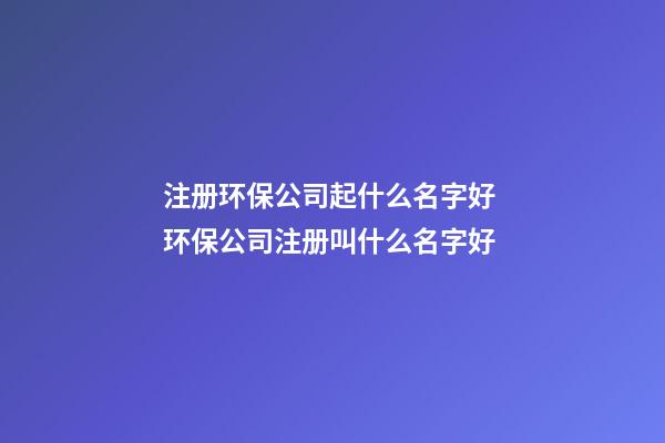 注册环保公司起什么名字好 环保公司注册叫什么名字好-第1张-公司起名-玄机派